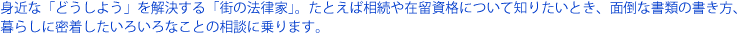 身近な「どうしよう」を解決する「街の法律家」たとえば、相続や在留資格について知りたいとき、面倒な書類の書き方、暮らしに密着したいろいろなことの相談に乗ります。